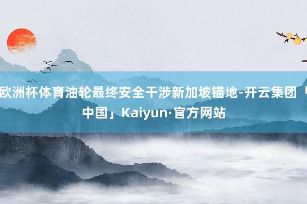 欧洲杯体育油轮最终安全干涉新加坡锚地-开云集团「中国」Kaiyun·官方网站