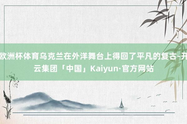 欧洲杯体育乌克兰在外洋舞台上得回了平凡的复古-开云集团「中国」Kaiyun·官方网站