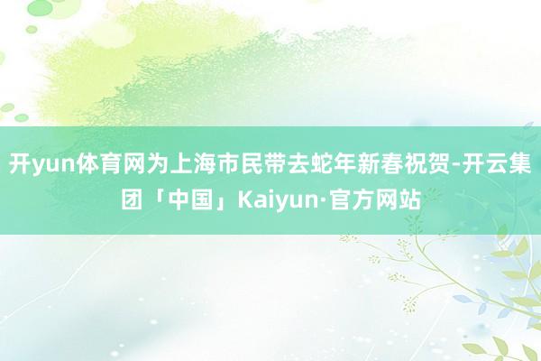 开yun体育网为上海市民带去蛇年新春祝贺-开云集团「中国」Kaiyun·官方网站