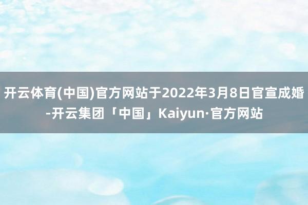 开云体育(中国)官方网站于2022年3月8日官宣成婚-开云集团「中国」Kaiyun·官方网站