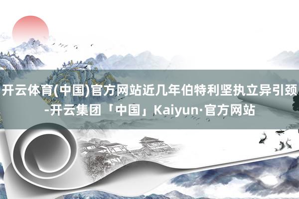 开云体育(中国)官方网站近几年伯特利坚执立异引颈-开云集团「中国」Kaiyun·官方网站