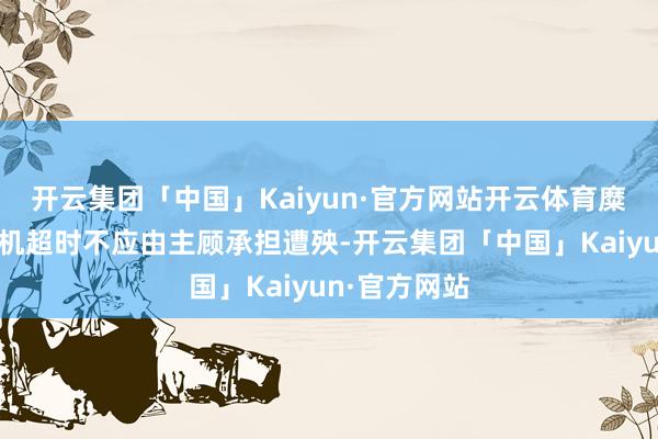 开云集团「中国」Kaiyun·官方网站开云体育糜掷者以为司机超时不应由主顾承担遭殃-开云集团「中国」Kaiyun·官方网站