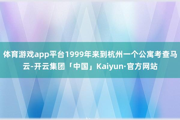 体育游戏app平台1999年来到杭州一个公寓考查马云-开云集团「中国」Kaiyun·官方网站