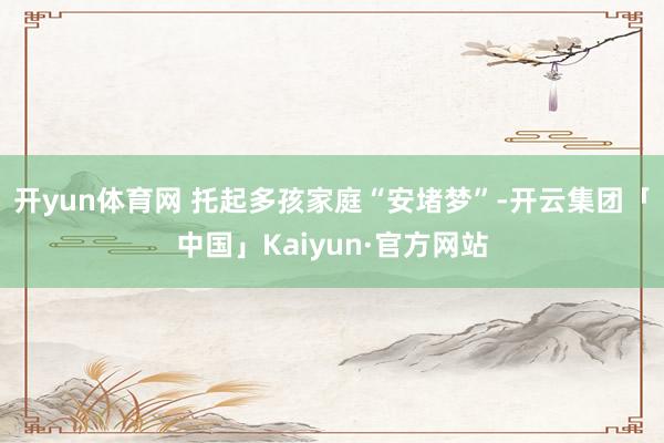 开yun体育网 托起多孩家庭“安堵梦”-开云集团「中国」Kaiyun·官方网站