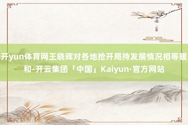 开yun体育网王晓晖对各地抢开局持发展情况相等暖和-开云集团「中国」Kaiyun·官方网站