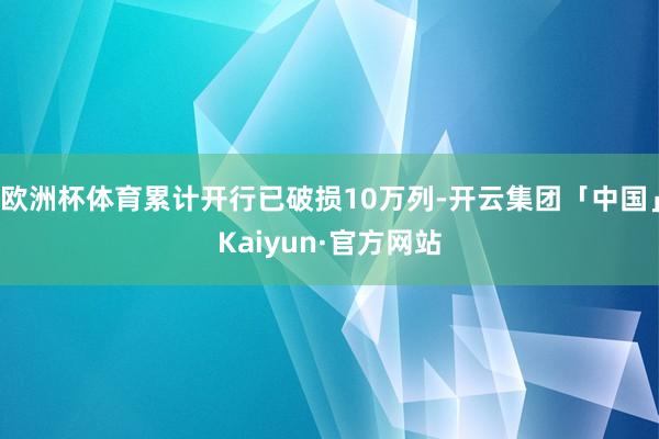 欧洲杯体育累计开行已破损10万列-开云集团「中国」Kaiyun·官方网站