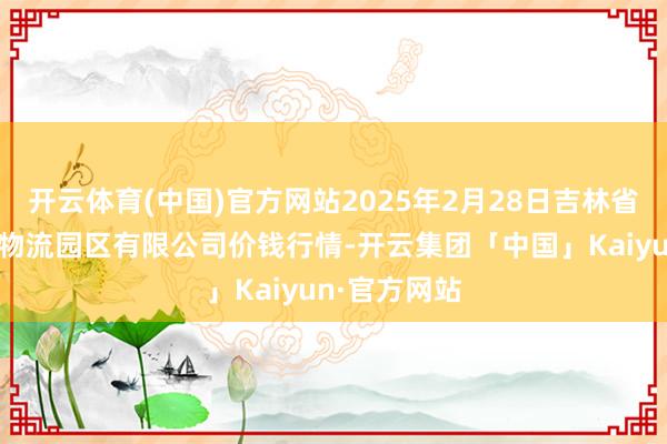 开云体育(中国)官方网站2025年2月28日吉林省辽源市仙城物流园区有限公司价钱行情-开云集团「中国」Kaiyun·官方网站