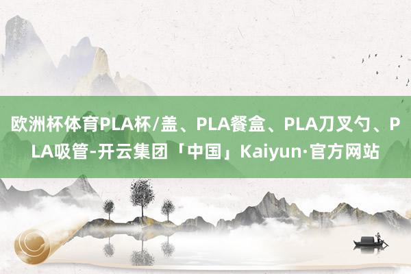 欧洲杯体育PLA杯/盖、PLA餐盒、PLA刀叉勺、PLA吸管-开云集团「中国」Kaiyun·官方网站