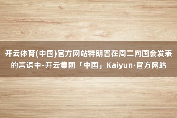 开云体育(中国)官方网站　　特朗普在周二向国会发表的言语中-开云集团「中国」Kaiyun·官方网站