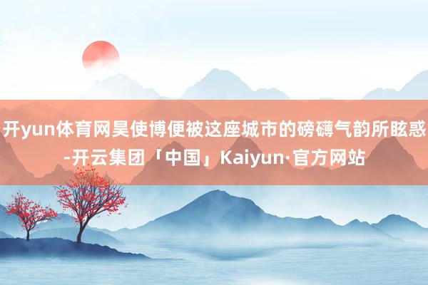 开yun体育网昊使博便被这座城市的磅礴气韵所眩惑-开云集团「中国」Kaiyun·官方网站