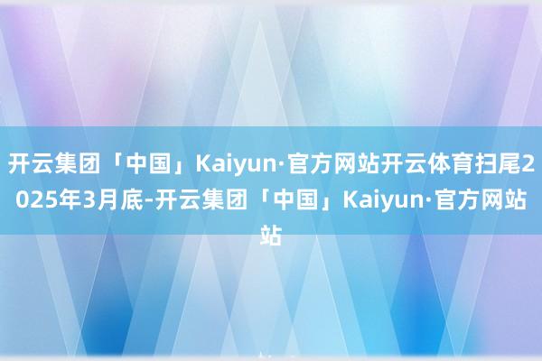 开云集团「中国」Kaiyun·官方网站开云体育扫尾2025年3月底-开云集团「中国」Kaiyun·官方网站