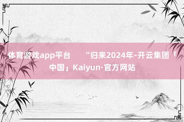 体育游戏app平台      “归来2024年-开云集团「中国」Kaiyun·官方网站