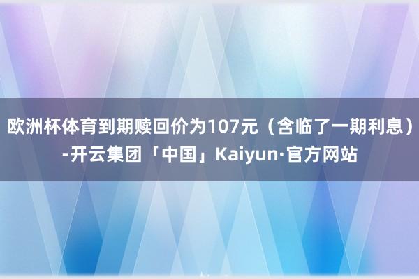 欧洲杯体育到期赎回价为107元（含临了一期利息）-开云集团「中国」Kaiyun·官方网站