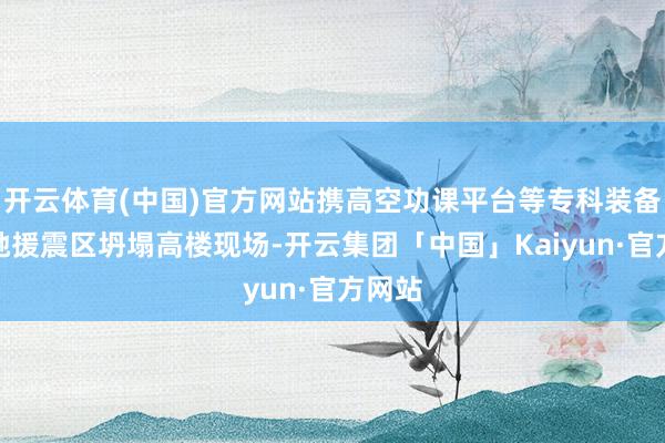 开云体育(中国)官方网站携高空功课平台等专科装备星夜驰援震区坍塌高楼现场-开云集团「中国」Kaiyun·官方网站