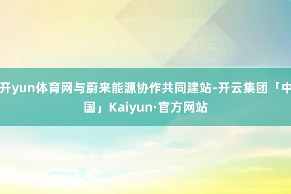 开yun体育网与蔚来能源协作共同建站-开云集团「中国」Kaiyun·官方网站