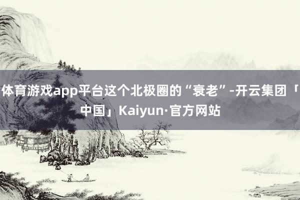 体育游戏app平台这个北极圈的“衰老”-开云集团「中国」Kaiyun·官方网站