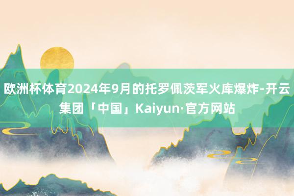 欧洲杯体育2024年9月的托罗佩茨军火库爆炸-开云集团「中国」Kaiyun·官方网站