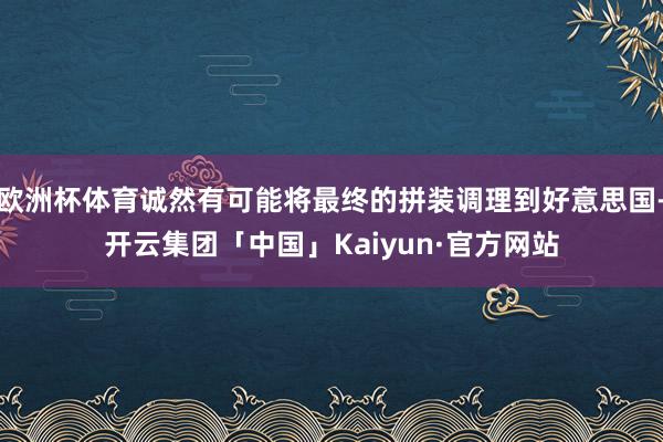 欧洲杯体育诚然有可能将最终的拼装调理到好意思国-开云集团「中国」Kaiyun·官方网站