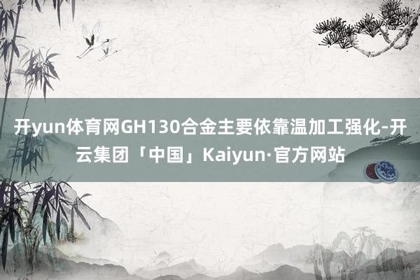 开yun体育网GH130合金主要依靠温加工强化-开云集团「中国」Kaiyun·官方网站