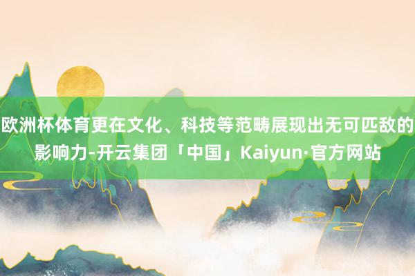 欧洲杯体育更在文化、科技等范畴展现出无可匹敌的影响力-开云集团「中国」Kaiyun·官方网站
