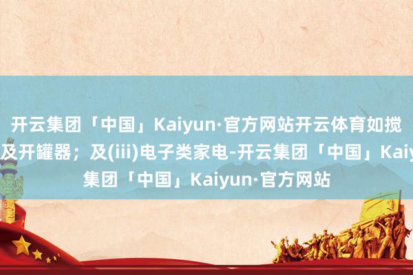 开云集团「中国」Kaiyun·官方网站开云体育如搅动机、打蛋器及开罐器；及(iii)电子类家电-开云集团「中国」Kaiyun·官方网站