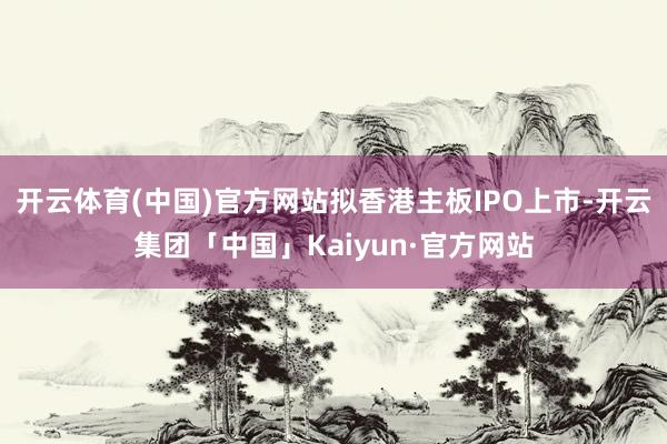 开云体育(中国)官方网站拟香港主板IPO上市-开云集团「中国」Kaiyun·官方网站