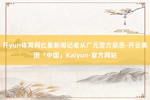 开yun体育网红星新闻记者从广元警方获悉-开云集团「中国」Kaiyun·官方网站