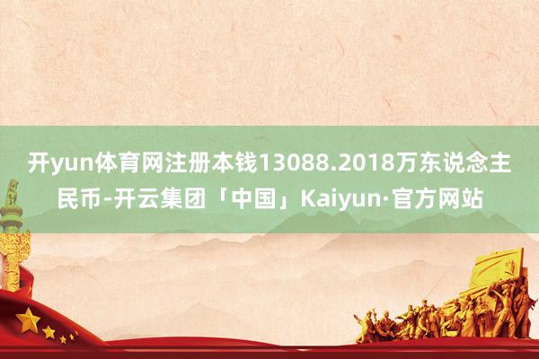 开yun体育网注册本钱13088.2018万东说念主民币-开云集团「中国」Kaiyun·官方网站
