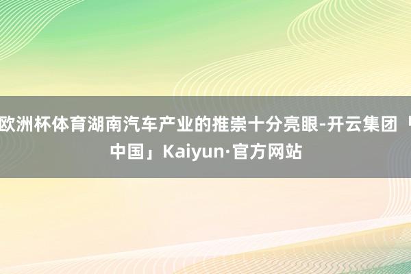 欧洲杯体育湖南汽车产业的推崇十分亮眼-开云集团「中国」Kaiyun·官方网站