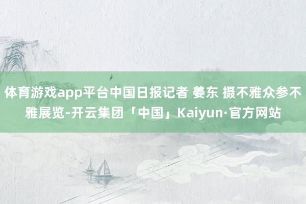 体育游戏app平台中国日报记者 姜东 摄不雅众参不雅展览-开云集团「中国」Kaiyun·官方网站
