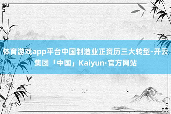 体育游戏app平台中国制造业正资历三大转型-开云集团「中国」Kaiyun·官方网站