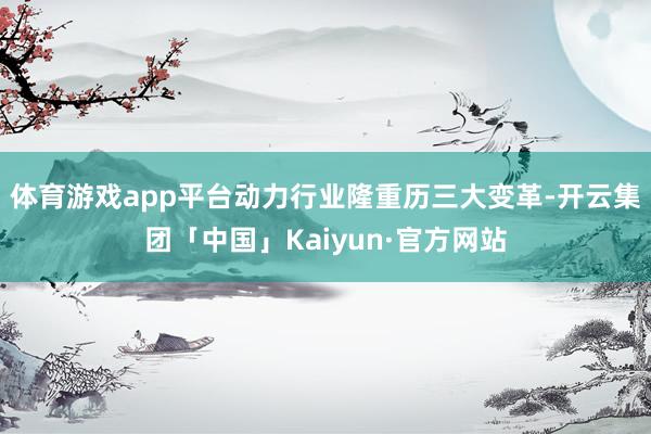 体育游戏app平台动力行业隆重历三大变革-开云集团「中国」Kaiyun·官方网站