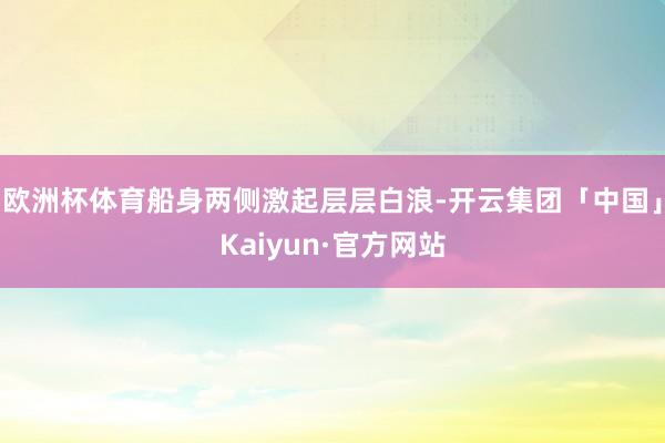 欧洲杯体育船身两侧激起层层白浪-开云集团「中国」Kaiyun·官方网站