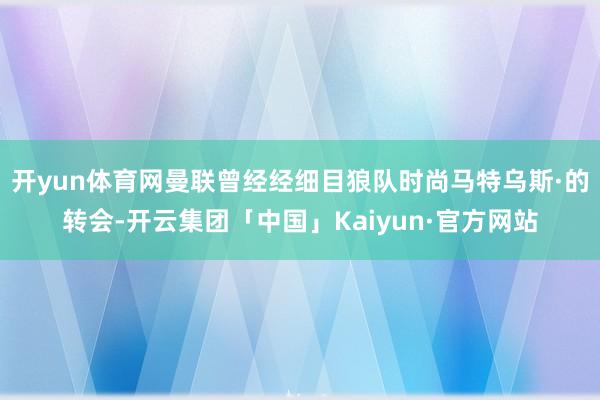 开yun体育网曼联曾经经细目狼队时尚马特乌斯·的转会-开云集团「中国」Kaiyun·官方网站