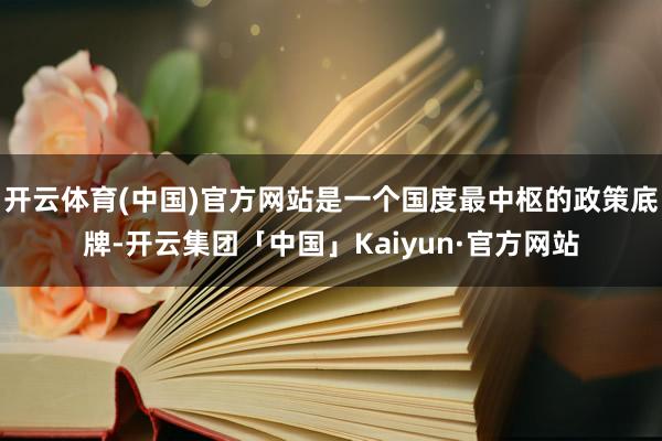 开云体育(中国)官方网站是一个国度最中枢的政策底牌-开云集团「中国」Kaiyun·官方网站