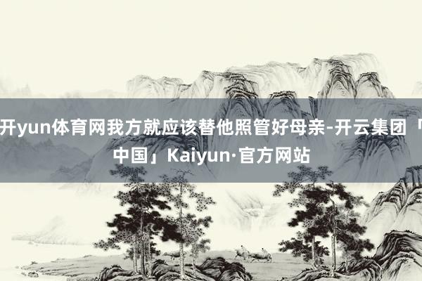 开yun体育网我方就应该替他照管好母亲-开云集团「中国」Kaiyun·官方网站