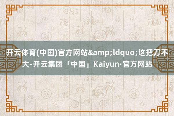 开云体育(中国)官方网站&ldquo;这把刀不大-开云集团「中国」Kaiyun·官方网站