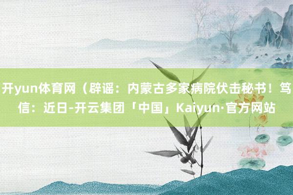 开yun体育网（辟谣：内蒙古多家病院伏击秘书！笃信：近日-开云集团「中国」Kaiyun·官方网站