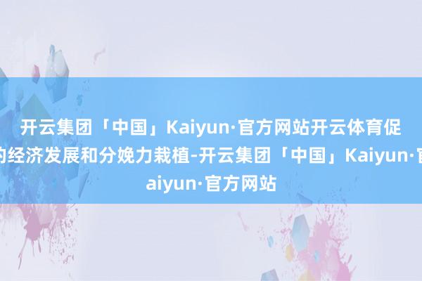 开云集团「中国」Kaiyun·官方网站开云体育促进咱们的经济发展和分娩力栽植-开云集团「中国」Kaiyun·官方网站