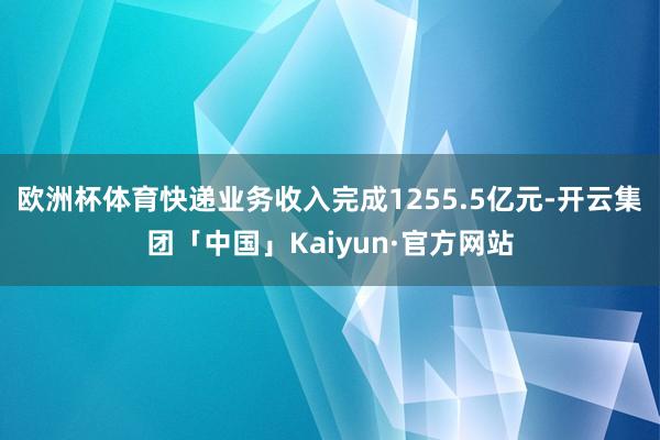 欧洲杯体育快递业务收入完成1255.5亿元-开云集团「中国」Kaiyun·官方网站