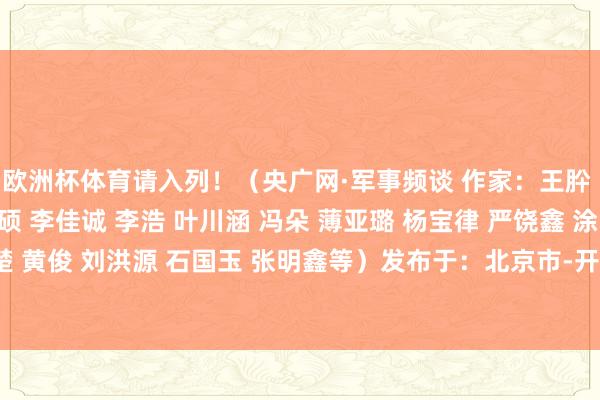 欧洲杯体育请入列！（央广网·军事频谈 作家：王肸 陶远王人 陈润森 史硕 李佳诚 李浩 叶川涵 冯朵 薄亚璐 杨宝律 严饶鑫 涂张驰 陈楚 黄俊 刘洪源 石国玉 张明鑫等）发布于：北京市-开云集团「中国」Kaiyun·官方网站