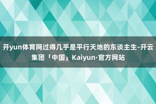 开yun体育网过得几乎是平行天地的东谈主生-开云集团「中国」Kaiyun·官方网站
