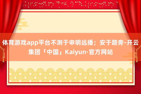 体育游戏app平台不测于申明远播；安于路旁-开云集团「中国」Kaiyun·官方网站