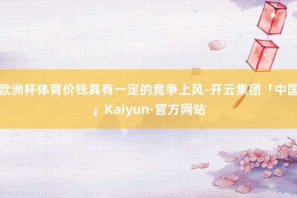 欧洲杯体育价钱具有一定的竞争上风-开云集团「中国」Kaiyun·官方网站