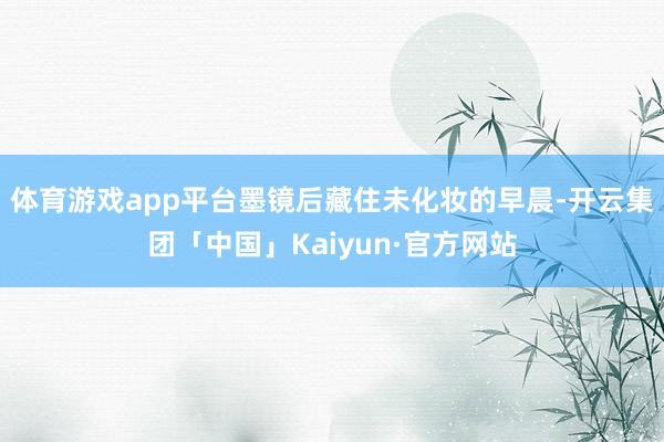 体育游戏app平台墨镜后藏住未化妆的早晨-开云集团「中国」Kaiyun·官方网站
