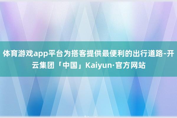体育游戏app平台为搭客提供最便利的出行道路-开云集团「中国」Kaiyun·官方网站