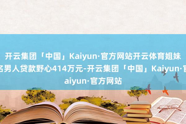 开云集团「中国」Kaiyun·官方网站开云体育姐妹俩为这名男人贷款野心414万元-开云集团「中国」Kaiyun·官方网站