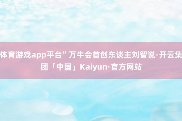 体育游戏app平台”万牛会首创东谈主刘智说-开云集团「中国」Kaiyun·官方网站
