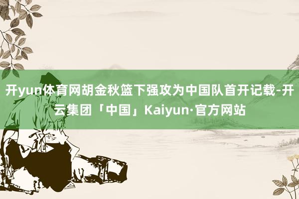 开yun体育网胡金秋篮下强攻为中国队首开记载-开云集团「中国」Kaiyun·官方网站