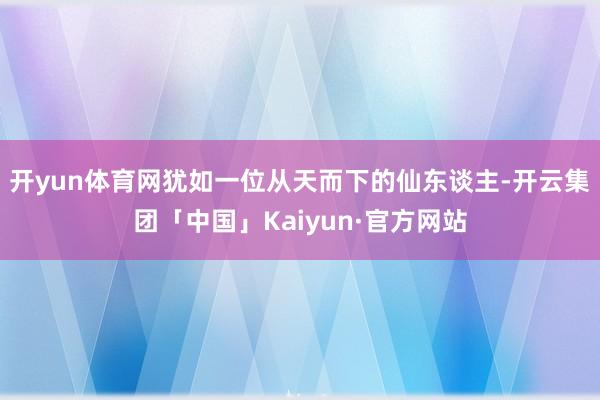 开yun体育网犹如一位从天而下的仙东谈主-开云集团「中国」Kaiyun·官方网站